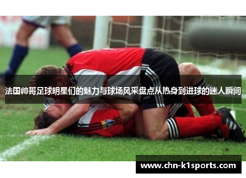 法国帅哥足球明星们的魅力与球场风采盘点从热身到进球的迷人瞬间